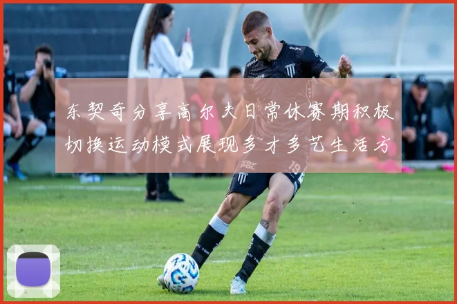 东契奇分享高尔夫日常休赛期积极切换运动模式展现多才多艺生活方式