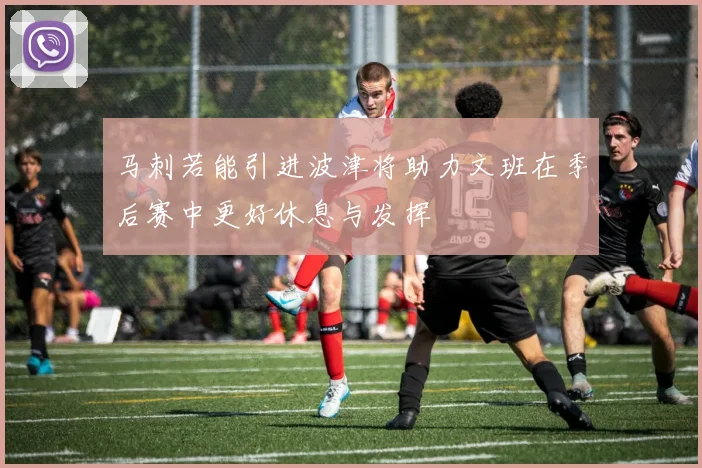 马刺若能引进波津将助力文班在季后赛中更好休息与发挥