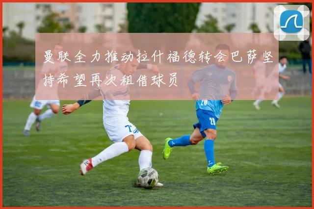曼联全力推动拉什福德转会巴萨坚持希望再次租借球员