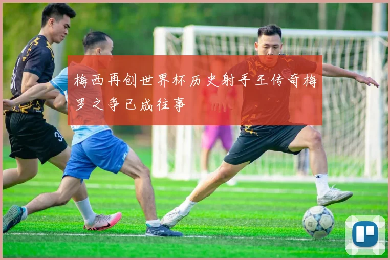 梅西再创世界杯历史射手王传奇梅罗之争已成往事