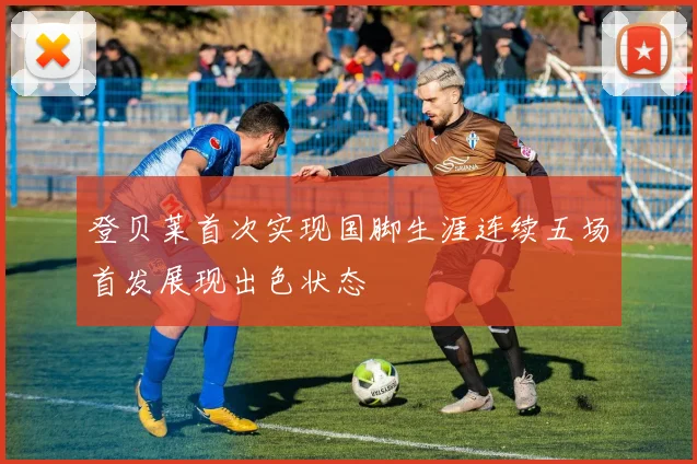 登贝莱首次实现国脚生涯连续五场首发展现出色状态