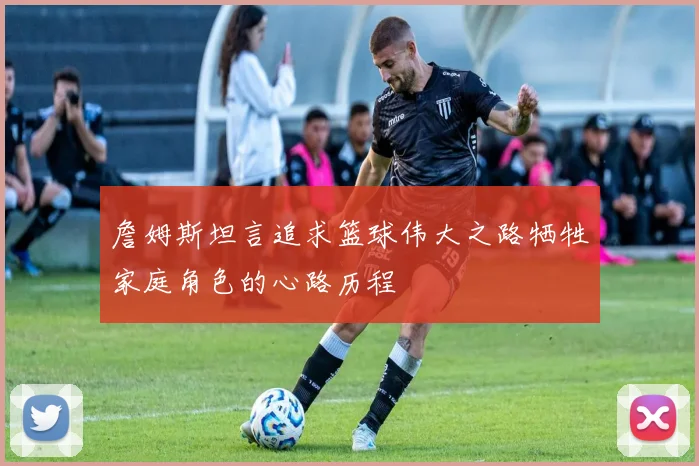 詹姆斯坦言追求篮球伟大之路牺牲家庭角色的心路历程