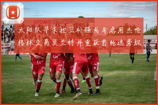 太阳队寻求控卫补强或考虑用杰伦格林交易莫兰特并重获首轮选秀权