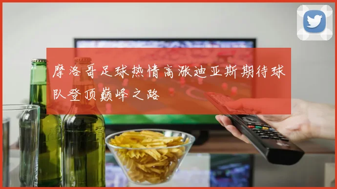 摩洛哥足球热情高涨迪亚斯期待球队登顶巅峰之路