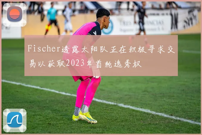 Fischer透露太阳队正在积极寻求交易以获取2023年首轮选秀权