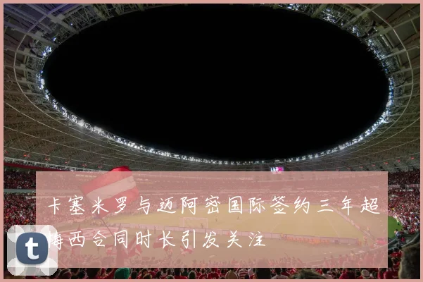 卡塞米罗与迈阿密国际签约三年超梅西合同时长引发关注